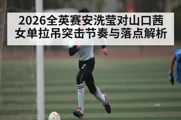 2026全英赛安洗莹对山口茜女单拉吊突击节奏与落点解析