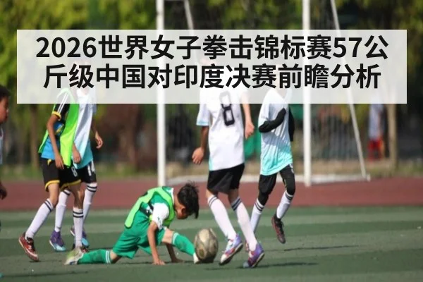 2026世界女子拳击锦标赛57公斤级中国对印度决赛前瞻分析